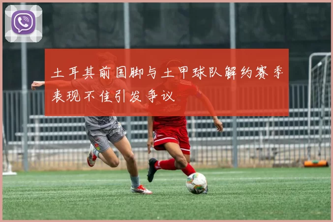 土耳其前国脚与土甲球队解约赛季表现不佳引发争议