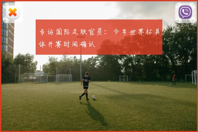 专访国际足联官员:今年世界杯具体开赛时间确认