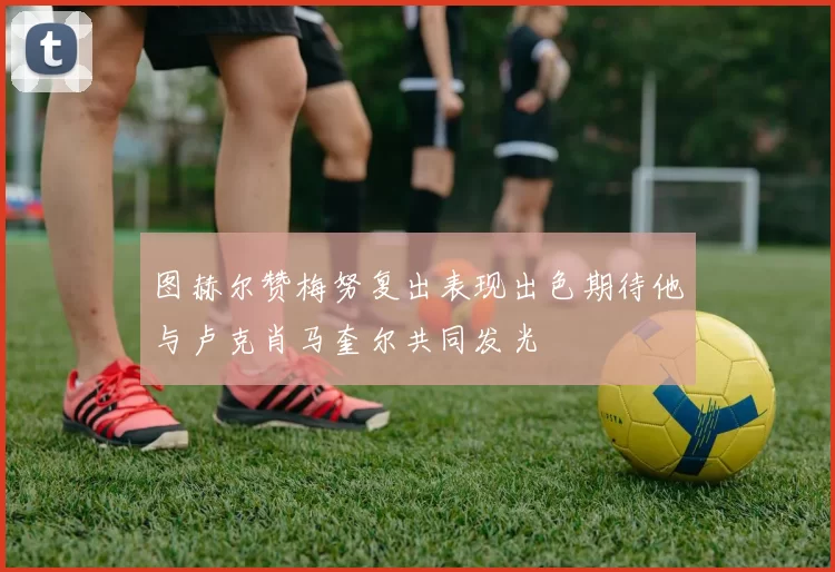 图赫尔赞梅努复出表现出色期待他与卢克肖马奎尔共同发光