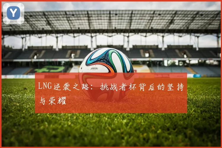 LNG逆袭之路：挑战者杯背后的坚持与荣耀