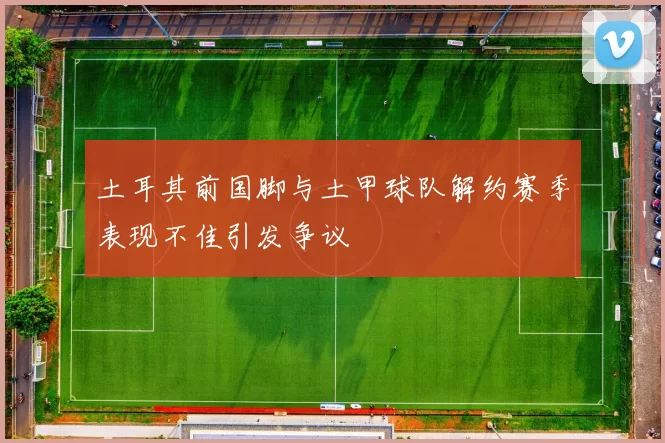 土耳其前国脚与土甲球队解约赛季表现不佳引发争议
