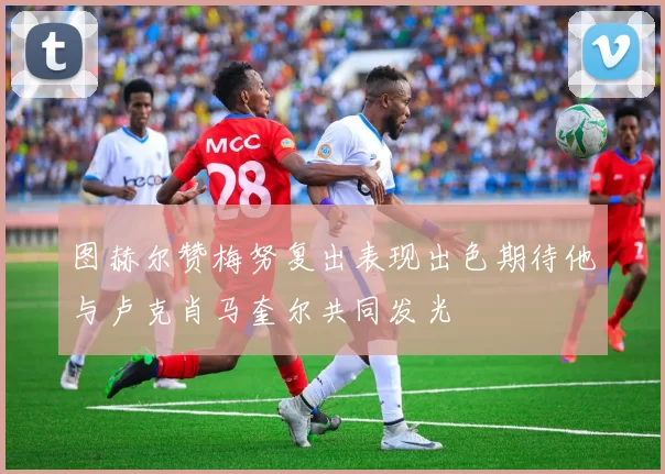 图赫尔赞梅努复出表现出色期待他与卢克肖马奎尔共同发光