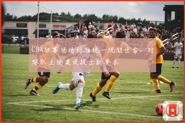 CBA联赛场地标准统一规划出台，对球队主场建设提出新要求