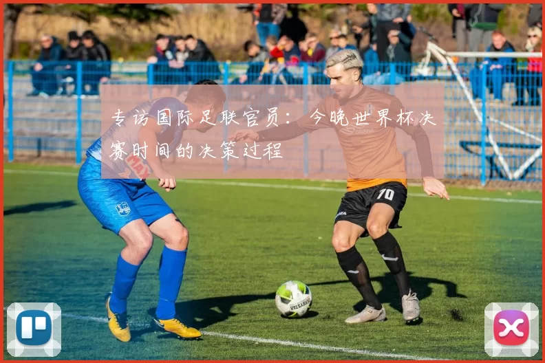 专访国际足联官员：今晚世界杯决赛时间的决策过程