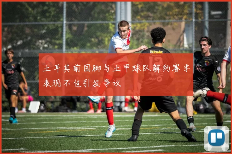 土耳其前国脚与土甲球队解约赛季表现不佳引发争议