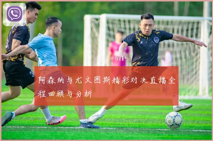 阿森纳与尤文图斯精彩对决直播全程回顾与分析