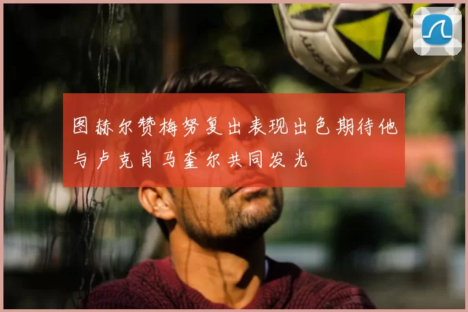 图赫尔赞梅努复出表现出色期待他与卢克肖马奎尔共同发光