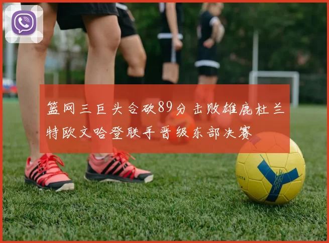 篮网三巨头合砍89分击败雄鹿杜兰特欧文哈登联手晋级东部决赛