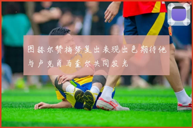 图赫尔赞梅努复出表现出色期待他与卢克肖马奎尔共同发光