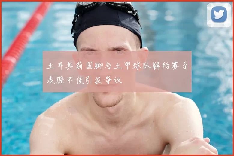 土耳其前国脚与土甲球队解约赛季表现不佳引发争议