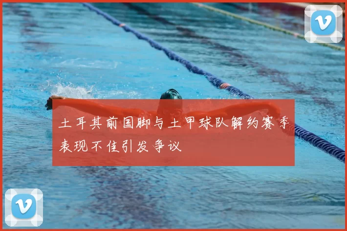 土耳其前国脚与土甲球队解约赛季表现不佳引发争议