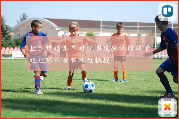 杜兰特谈末节进攻困境感叹时间紧迫让球队面临艰难挑战