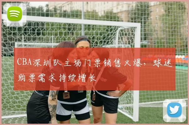 CBA深圳队主场门票销售火爆，球迷购票需求持续增长