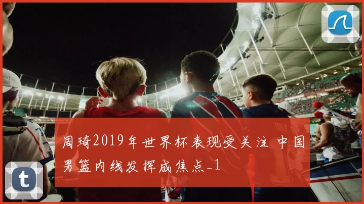 周琦2019年世界杯表现受关注 中国男篮内线发挥成焦点_1