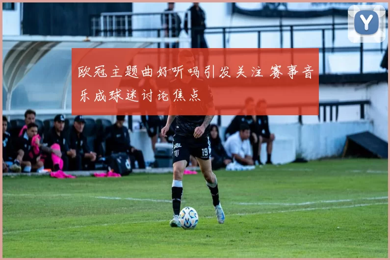 欧冠主题曲好听吗引发关注 赛事音乐成球迷讨论焦点