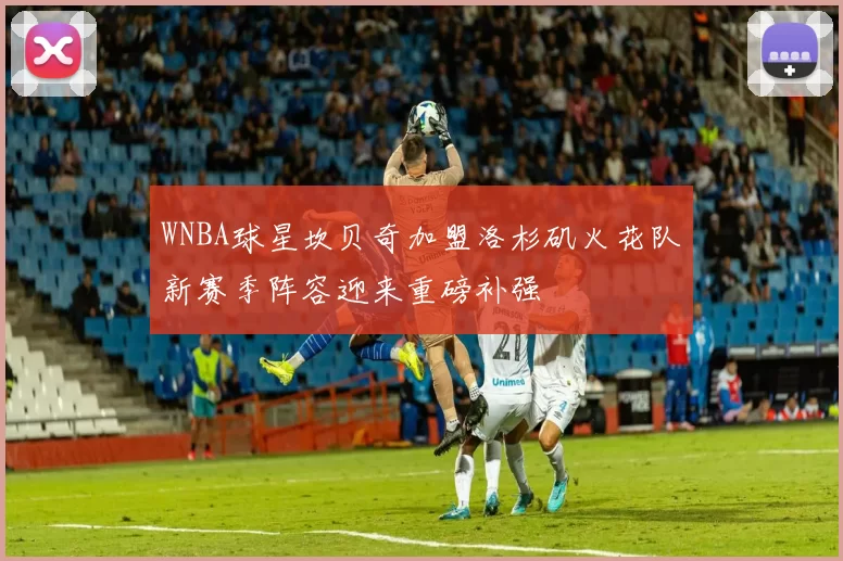 WNBA球星坎贝奇加盟洛杉矶火花队新赛季阵容迎来重磅补强