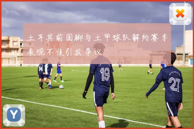 土耳其前国脚与土甲球队解约赛季表现不佳引发争议