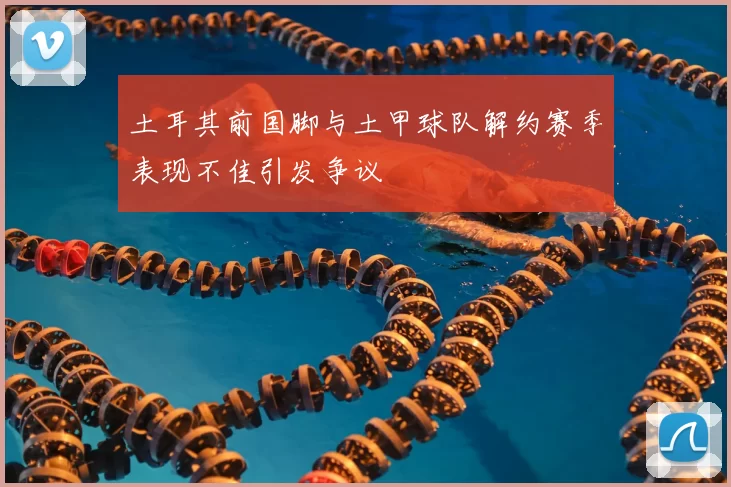 土耳其前国脚与土甲球队解约赛季表现不佳引发争议