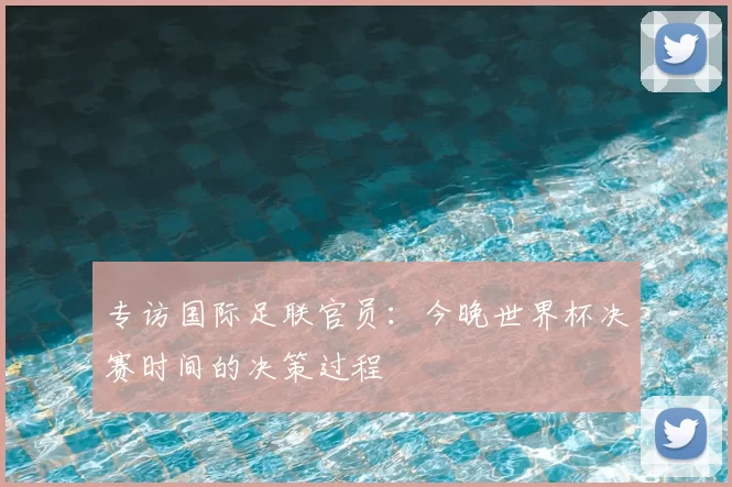 专访国际足联官员:今晚世界杯决赛时间的决策过程