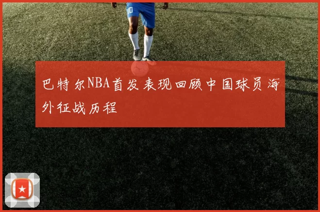 巴特尔NBA首发表现回顾中国球员海外征战历程