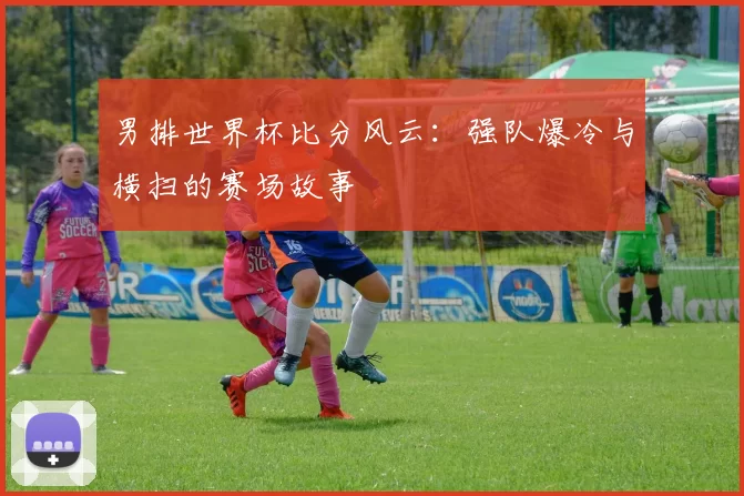 男排世界杯比分风云：强队爆冷与横扫的赛场故事