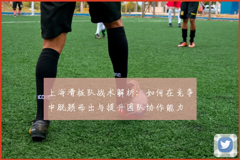 上海滑板队战术解析：如何在竞争中脱颖而出与提升团队协作能力