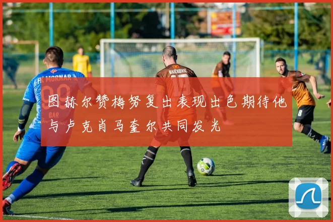 图赫尔赞梅努复出表现出色期待他与卢克肖马奎尔共同发光