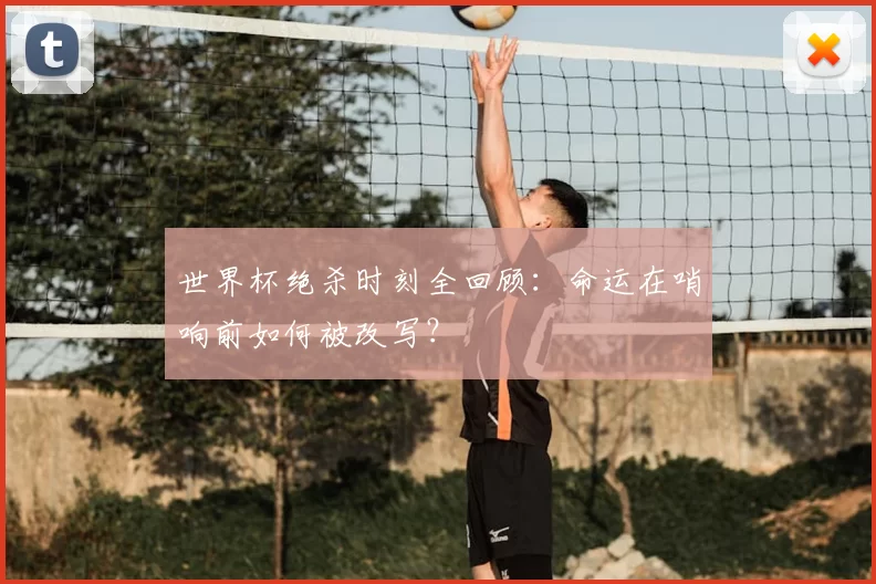 世界杯绝杀时刻全回顾：命运在哨响前如何被改写？