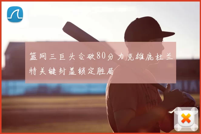 篮网三巨头合砍80分力克雄鹿杜兰特关键封盖锁定胜局