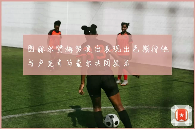 图赫尔赞梅努复出表现出色期待他与卢克肖马奎尔共同发光