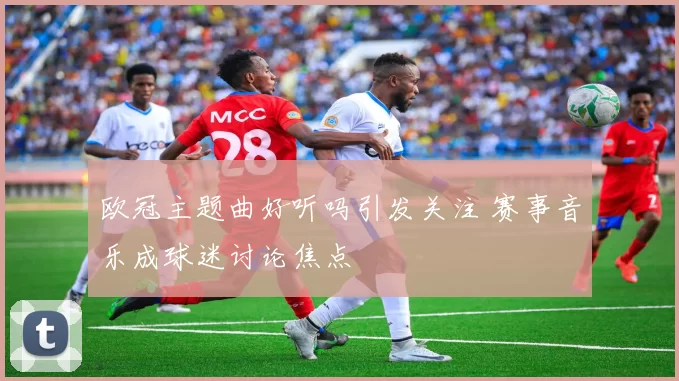 欧冠主题曲好听吗引发关注 赛事音乐成球迷讨论焦点