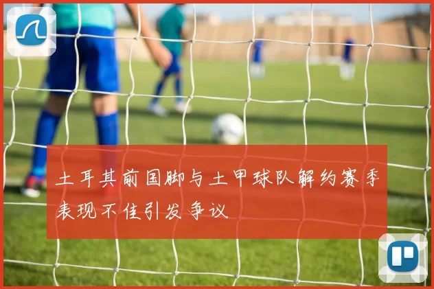 土耳其前国脚与土甲球队解约赛季表现不佳引发争议