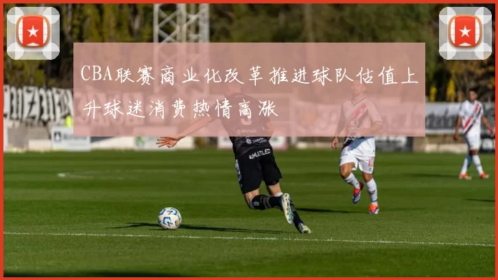 CBA联赛商业化改革推进球队估值上升球迷消费热情高涨