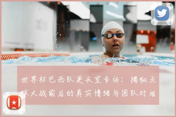 世界杯巴西队更衣室专访：揭秘点球大战前后的真实情绪与团队对话