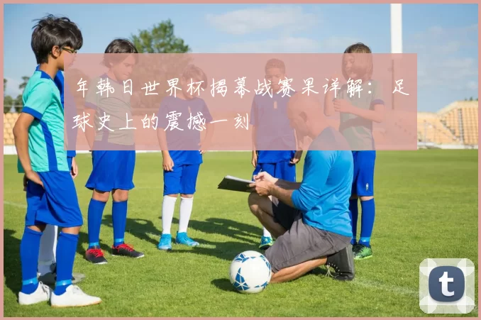 年韩日世界杯揭幕战赛果详解：足球史上的震撼一刻