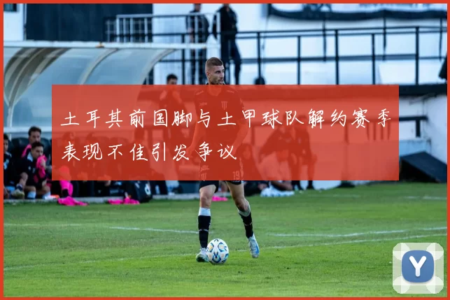 土耳其前国脚与土甲球队解约赛季表现不佳引发争议