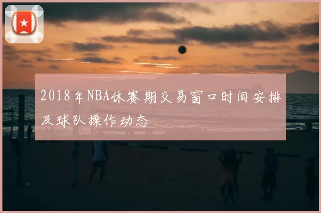 2018年NBA休赛期交易窗口时间安排及球队操作动态