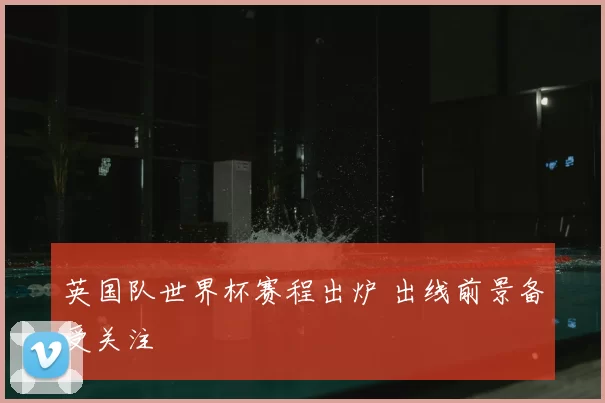 英国队世界杯赛程出炉 出线前景备受关注