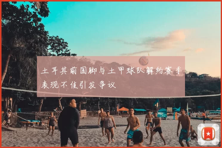土耳其前国脚与土甲球队解约赛季表现不佳引发争议