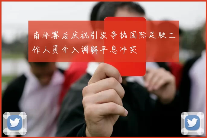 南非赛后庆祝引发争执国际足联工作人员介入调解平息冲突