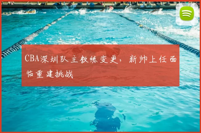 CBA深圳队主教练变更，新帅上任面临重建挑战