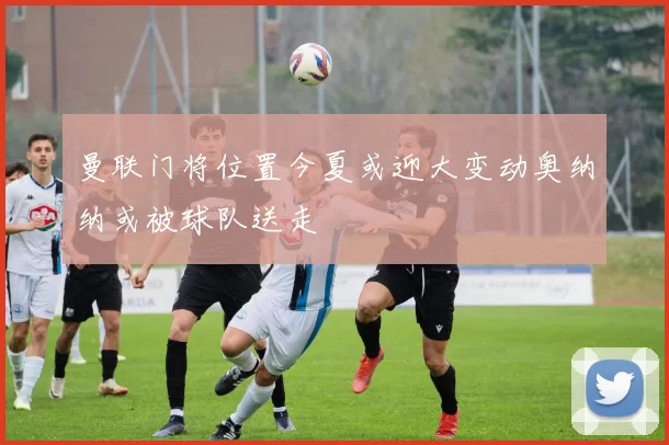 曼联门将位置今夏或迎大变动奥纳纳或被球队送走