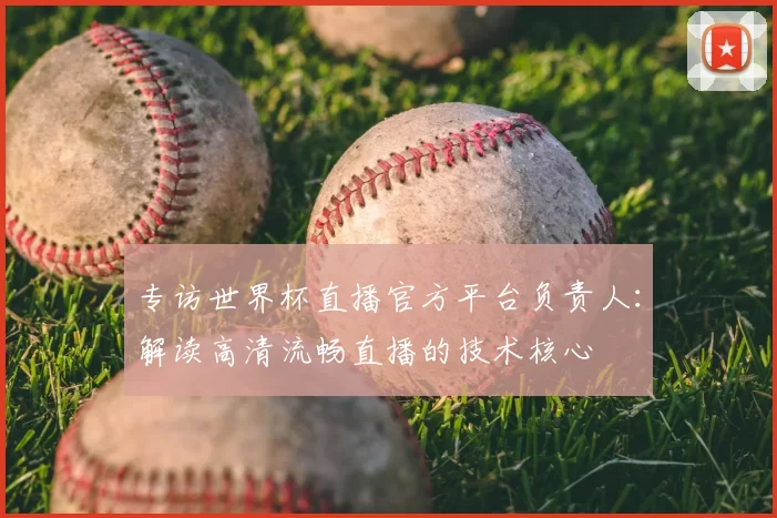 专访世界杯直播官方平台负责人:解读高清流畅直播的技术核心