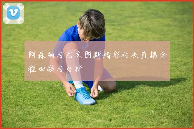 阿森纳与尤文图斯精彩对决直播全程回顾与分析