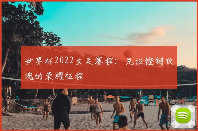 世界杯2022女足赛程：见证铿锵玫瑰的荣耀征程