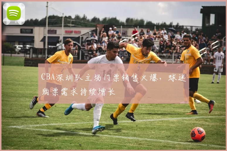 CBA深圳队主场门票销售火爆，球迷购票需求持续增长