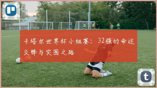 卡塔尔世界杯小组赛：32强的命运交锋与突围之路