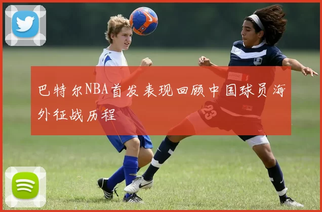 巴特尔NBA首发表现回顾中国球员海外征战历程