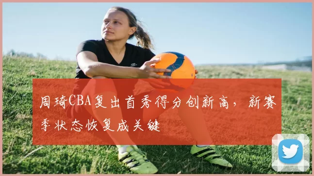 周琦CBA复出首秀得分创新高,新赛季状态恢复成关键