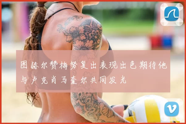 图赫尔赞梅努复出表现出色期待他与卢克肖马奎尔共同发光